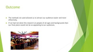 Outcome


The methods we used allowed us to attract our audience easier and more
effectively.



If we had not done this research on people of all ages and backgrounds then
our final piece would not be as appealing to our audiences.

 