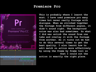 Premiere Pro
This is probably where I learnt the
most. I have used premiere pro many
times but never really footage with
dialogue. When we stitched together
the footage from different angles, it
didn’t sound right. The background
noise was also bad sometimes. So what
I did was unlink the sound from one
take and overlay it with the footage
from another. As it turns out we had
to do this several times to get the
best quality. I also learnt how to
edit match on action more affectively
by using the frame by frame tool so
that I could cut the
action in exactly the right place.

 