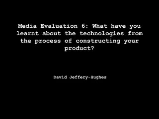 Media Evaluation 6: What have you
learnt about the technologies from
the process of constructing your
product?

David Jeffery-Hughes

 