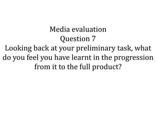 Media evaluation
                  Question 7
 Looking back at your preliminary task, what
do you feel you have learnt in the progression
         from it to the full product?
 