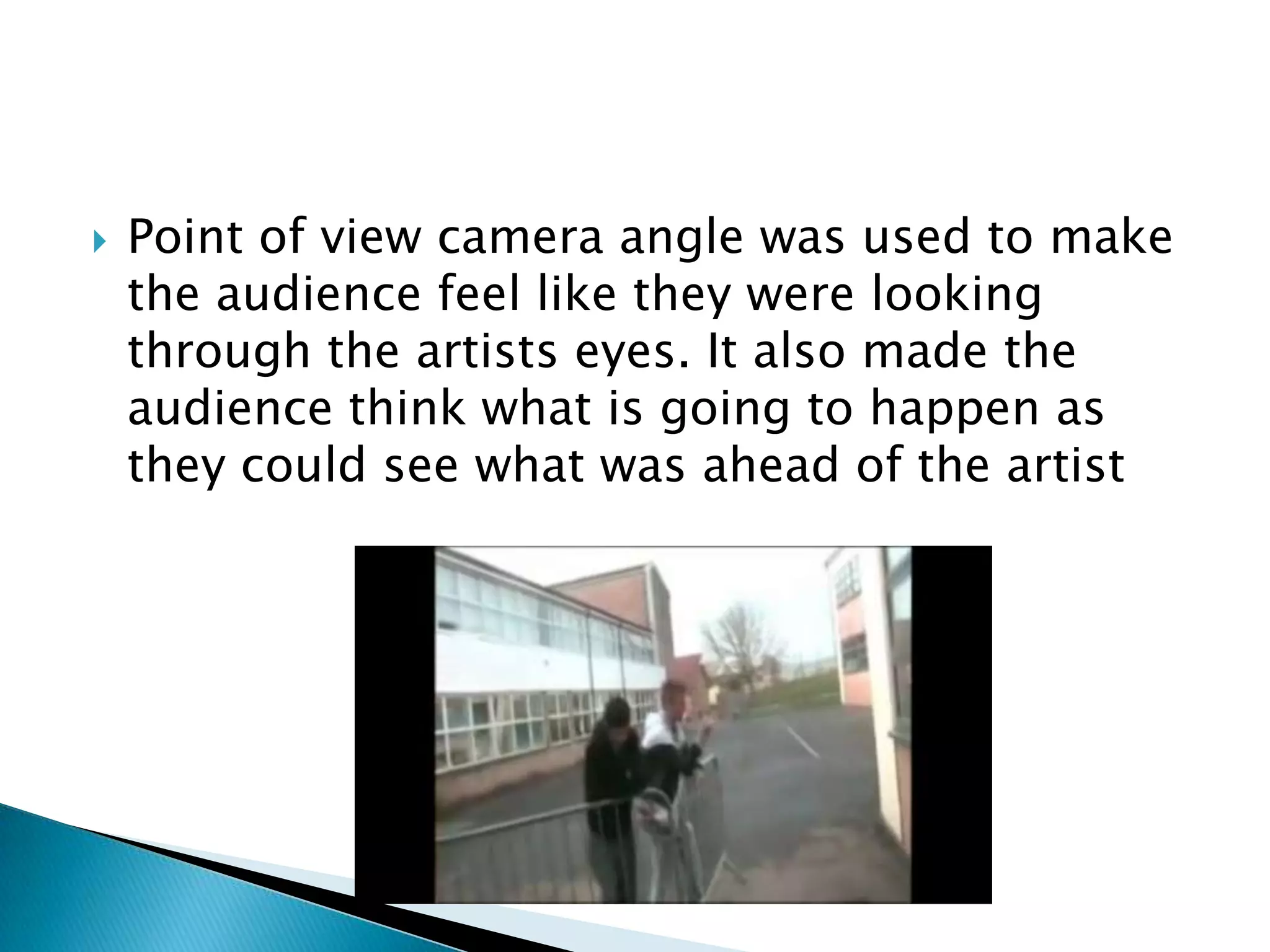 Point of view camera angle was used to make the audience feel like they were looking through the artists eyes. It also made the audience think what is going to happen as they could see what was ahead of the artist