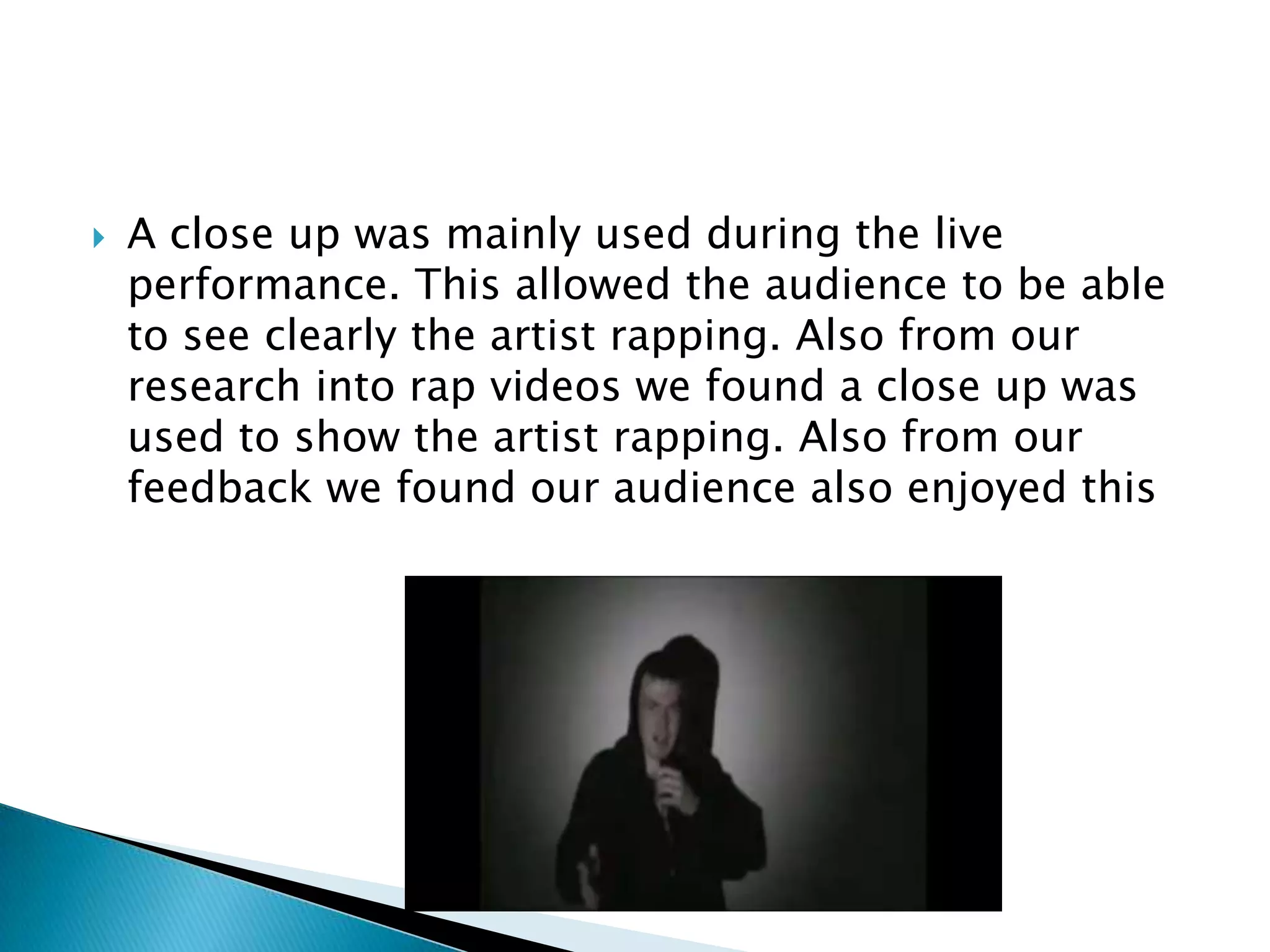 A close up was mainly used during the live performance. This allowed the audience to be able to see clearly the artist rapping. Also from our research into rap videos we found a close up was used to show the artist rapping. Also from our feedback we found our audience also enjoyed this 