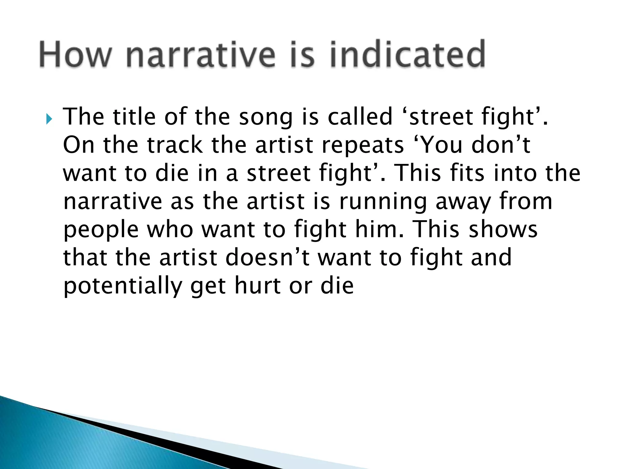 The title of the song is called ‘street fight’. On the track the artist repeats ‘You don’t want to die in a street fight’. This fits into the narrative as the artist is running away from people who want to fight him. This shows that the artist doesn’t want to fight and potentially get hurt or dieHow narrative is indicated
