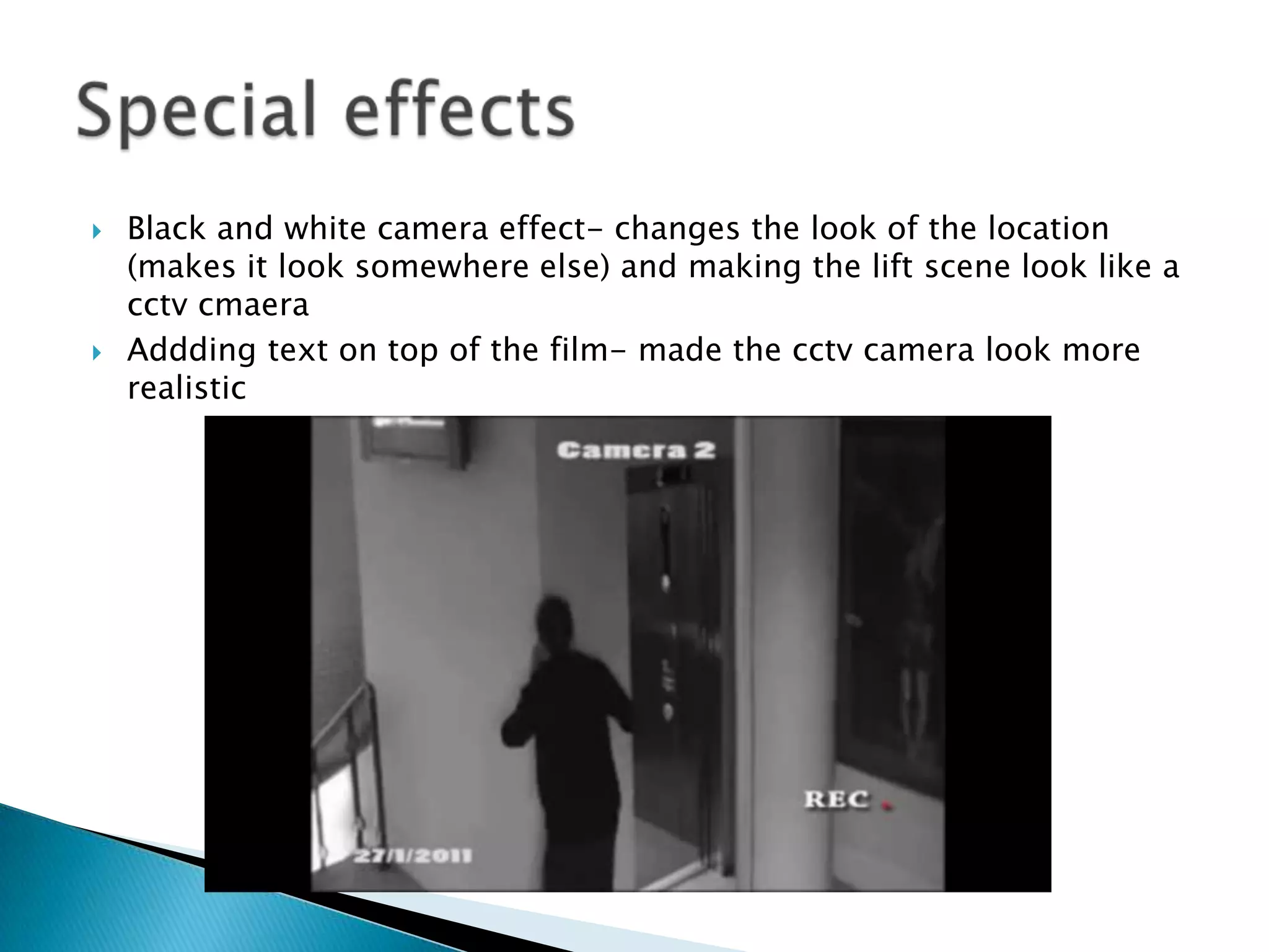 Black and white camera effect- changes the look of the location (makes it look somewhere else) and making the lift scene look like a cctvcmaeraAddding text on top of the film- made the cctv camera look more realisticSpecial effects