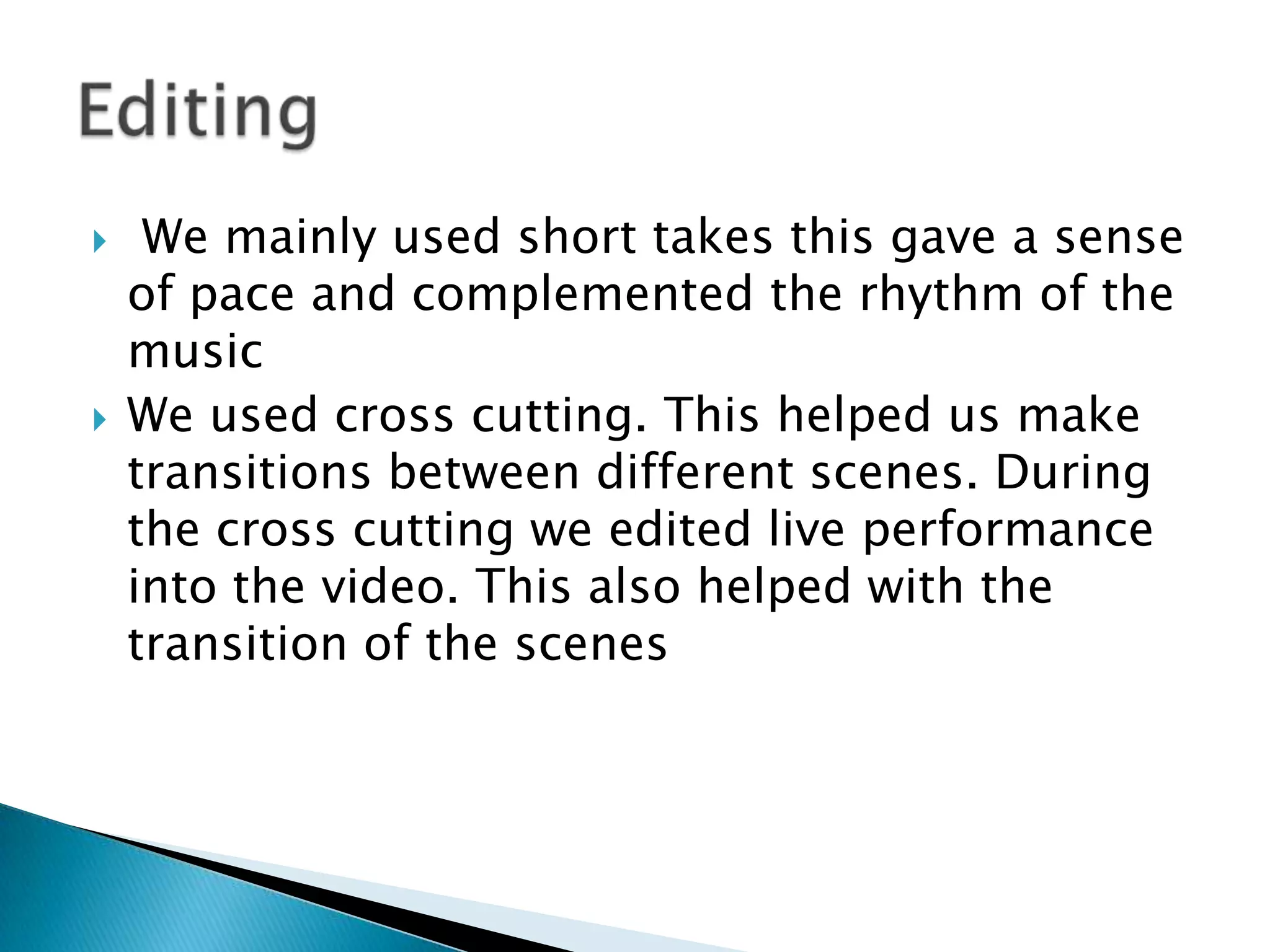  We mainly used short takes this gave a sense of pace and complemented the rhythm of the musicWe used cross cutting. This helped us make transitions between different scenes. During the cross cutting we edited live performance into the video. This also helped with the transition of the scenes Editing