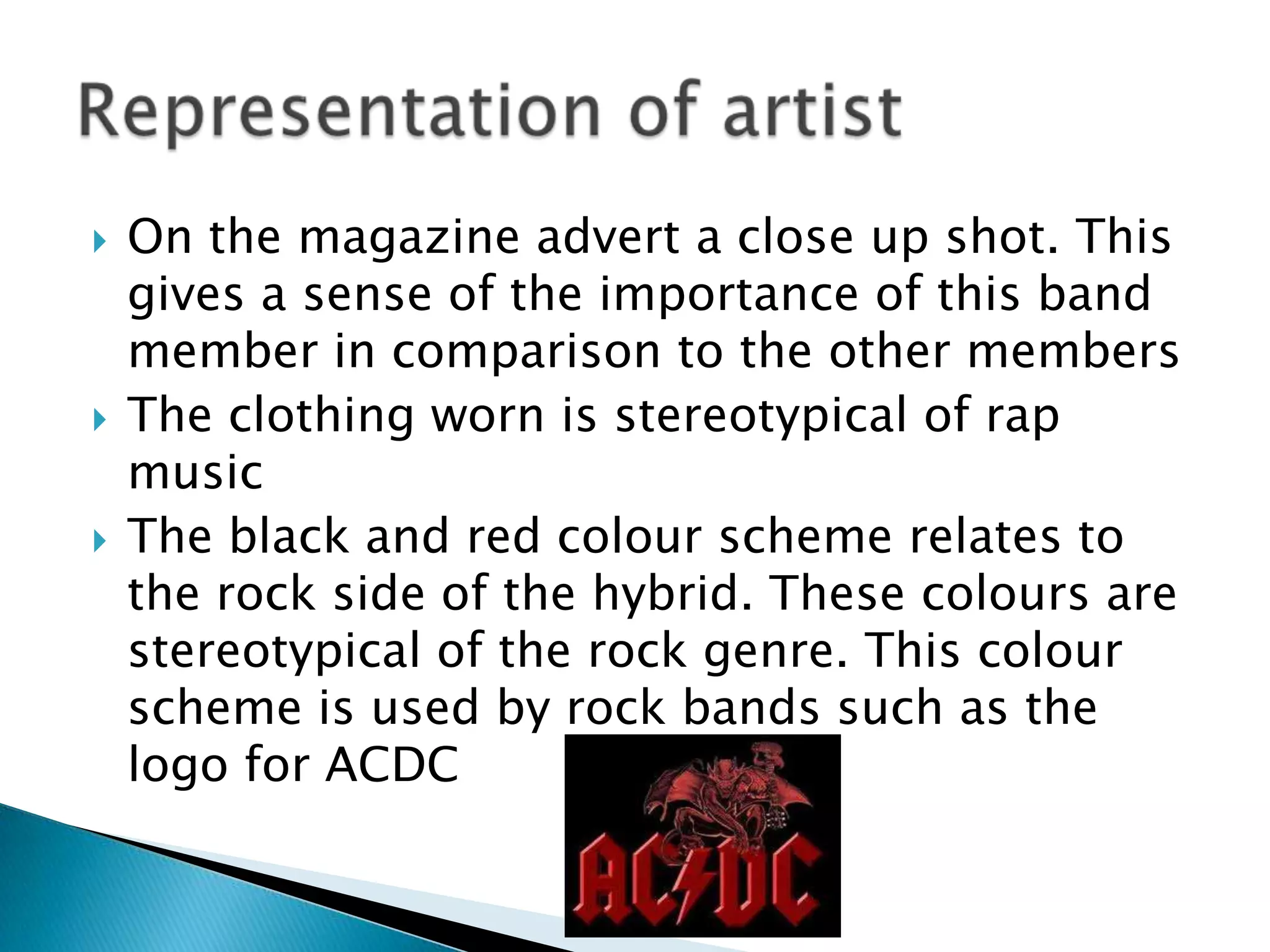 On the magazine advert a close up shot. This gives a sense of the importance of this band member in comparison to the other members The clothing worn is stereotypical of rap musicThe black and red colour scheme relates to the rock side of the hybrid. These colours are stereotypical of the rock genre. This colour scheme is used by rock bands such as the logo for ACDCRepresentation of artist