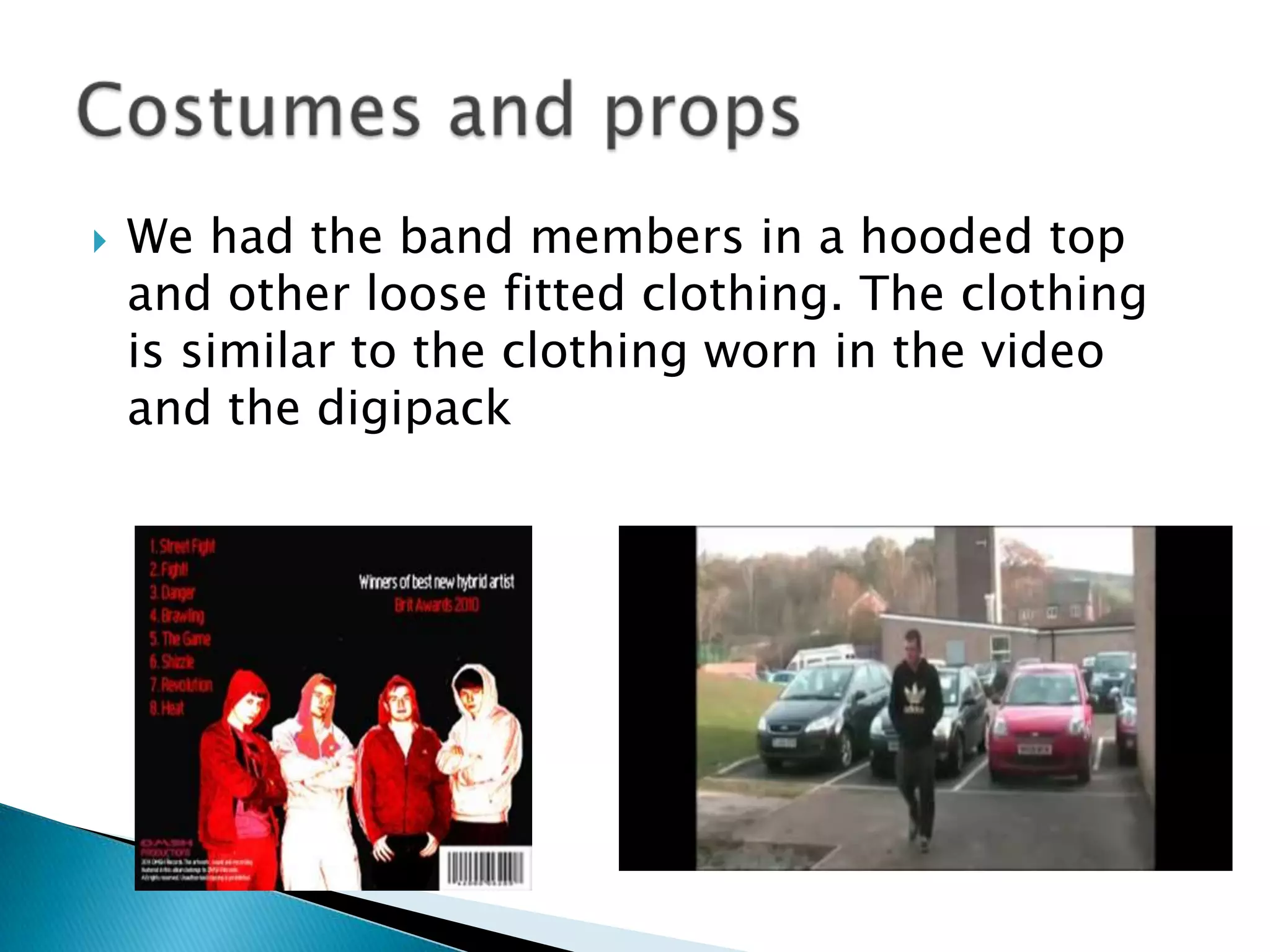 We had the band members in a hooded top and other loose fitted clothing. The clothing is similar to the clothing worn in the video and the digipackCostumes and props