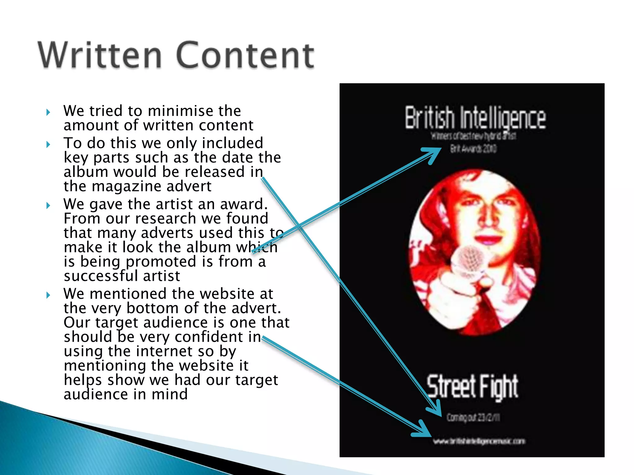 We tried to minimise the amount of written contentTo do this we only included key parts such as the date the album would be released in the magazine advertWe gave the artist an award. From our research we found that many adverts used this to make it look the album which is being promoted is from a successful artistWe mentioned the website at the very bottom of the advert. Our target audience is one that should be very confident in using the internet so by mentioning the website it helps show we had our target audience in mindWritten Content