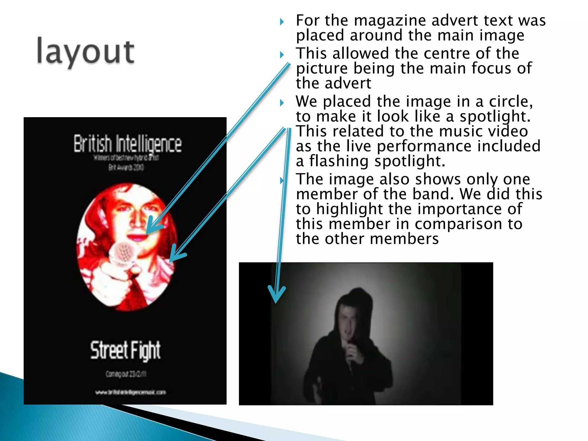For the magazine advert text was placed around the main imageThis allowed the centre of the picture being the main focus of the advertWe placed the image in a circle, to make it look like a spotlight. This related to the music video as the live performance included a flashing spotlight.The image also shows only one member of the band. We did this to highlight the importance of this member in comparison to the other memberslayout