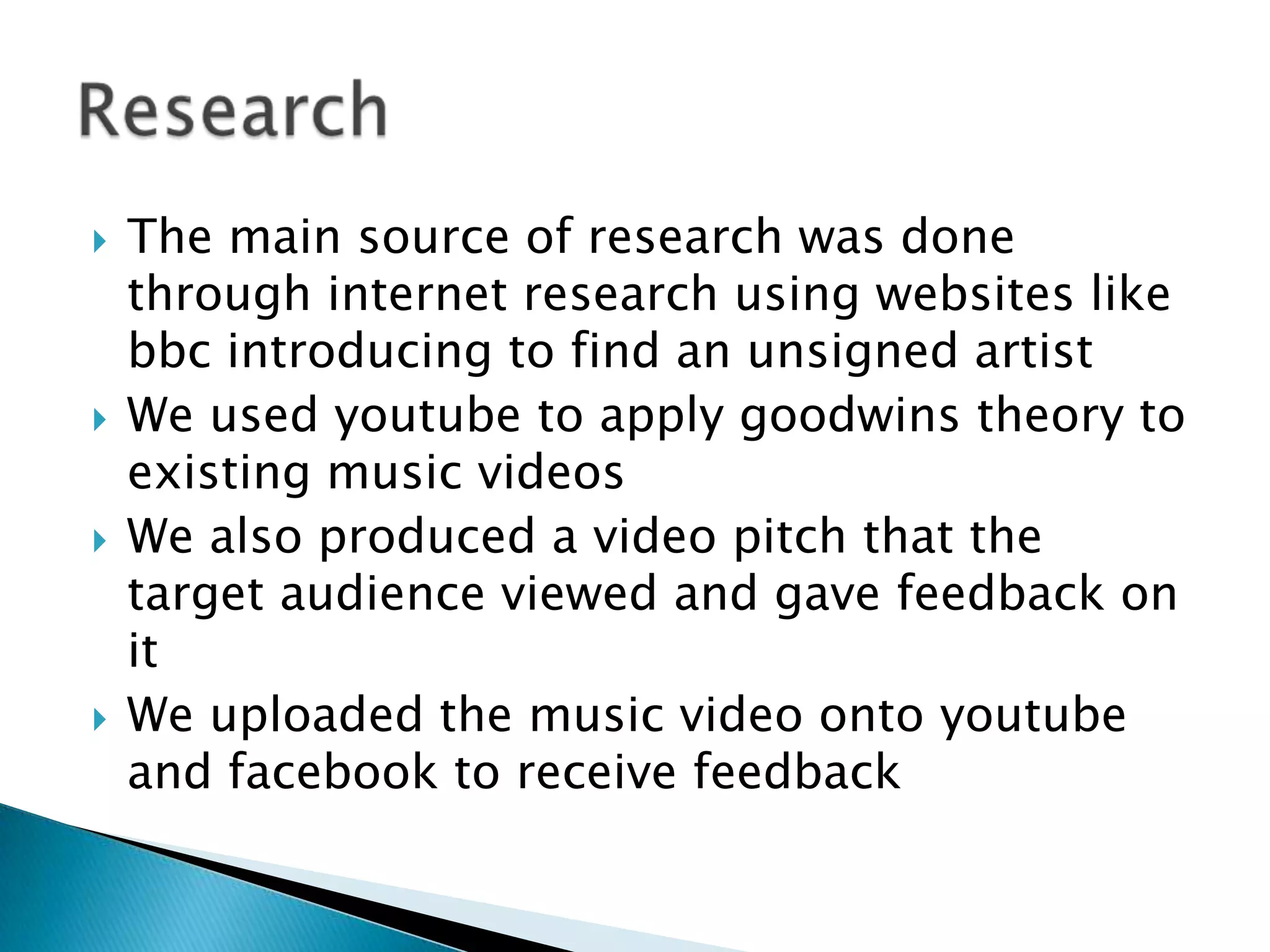 The main source of research was done  through internet research using websites like bbc introducing to find an unsigned artistWe used youtube to apply goodwins theory to existing music videosWe also produced a video pitch that the target audience viewed and gave feedback on itWe uploaded the music video onto youtube and facebook to receive feedbackResearch
