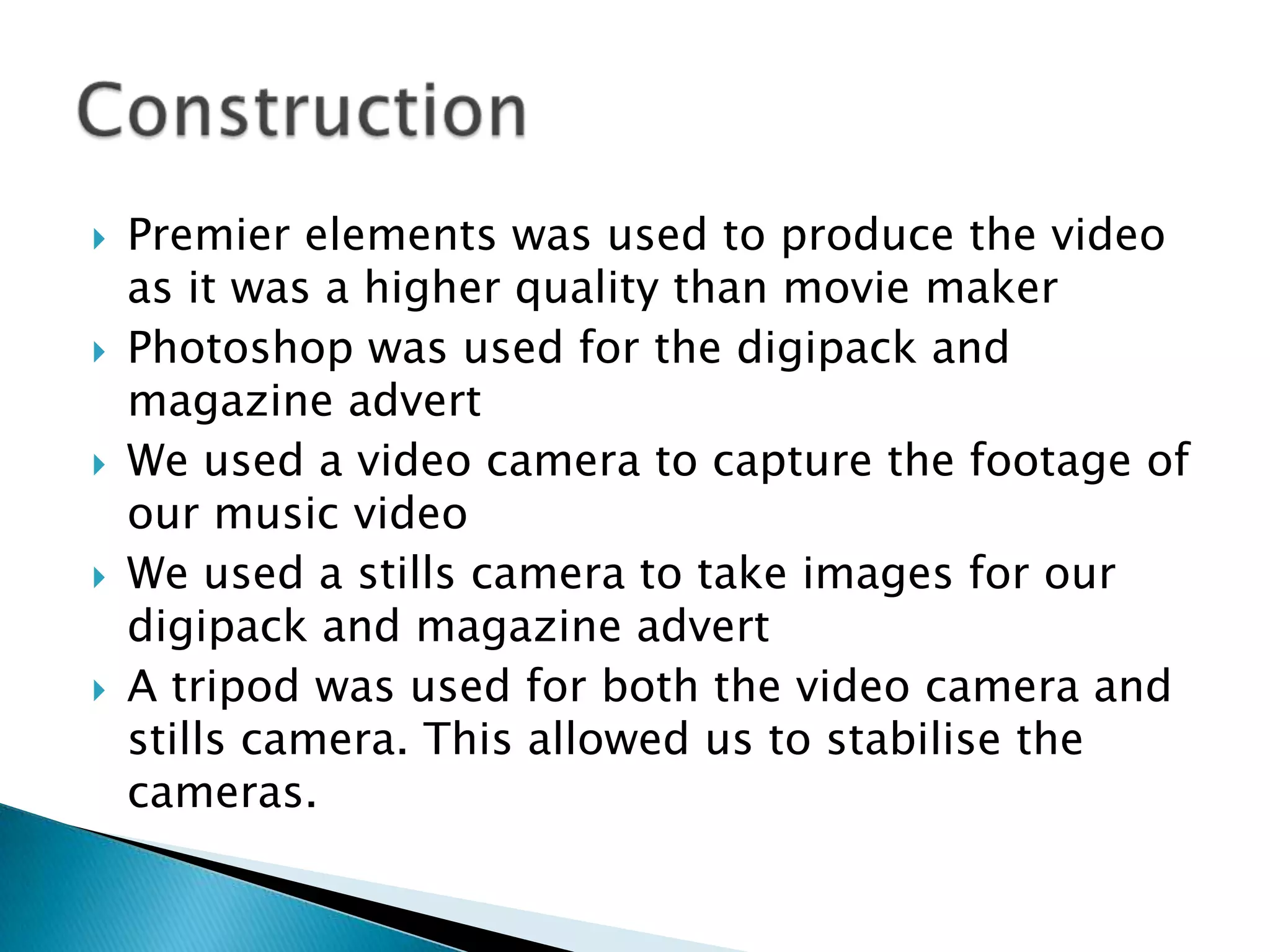 Premier elements was used to produce the video as it was a higher quality than movie makerPhotoshop was used for the digipack and magazine advert We used a video camera to capture the footage of our music videoWe used a stills camera to take images for our digipack and magazine advertA tripod was used for both the video camera and stills camera. This allowed us to stabilise the cameras.Construction