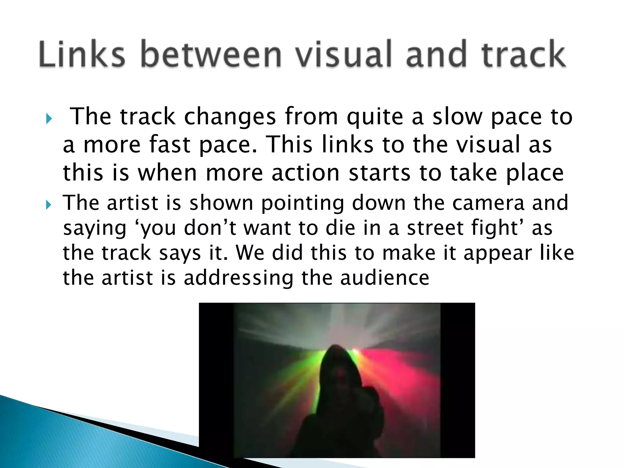  The track changes from quite a slow pace to a more fast pace. This links to the visual as this is when more action starts to take placeThe artist is shown pointing down the camera and saying ‘you don’t want to die in a street fight’ as the track says it. We did this to make it appear like the artist is addressing the audienceLinks between visual and track