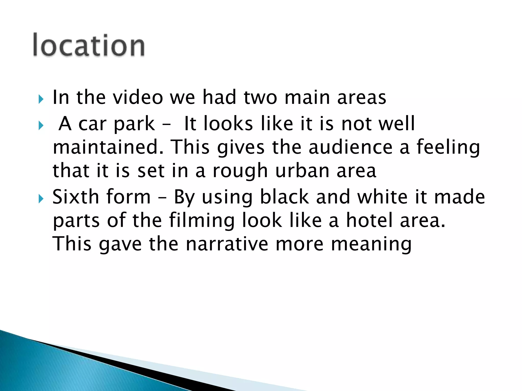In the video we had two main areasA car park –  It looks like it is not well maintained. This gives the audience a feeling that it is set in a rough urban areaSixth form – By using black and white it made parts of the filming look like a hotel area. This gave the narrative more meaninglocation