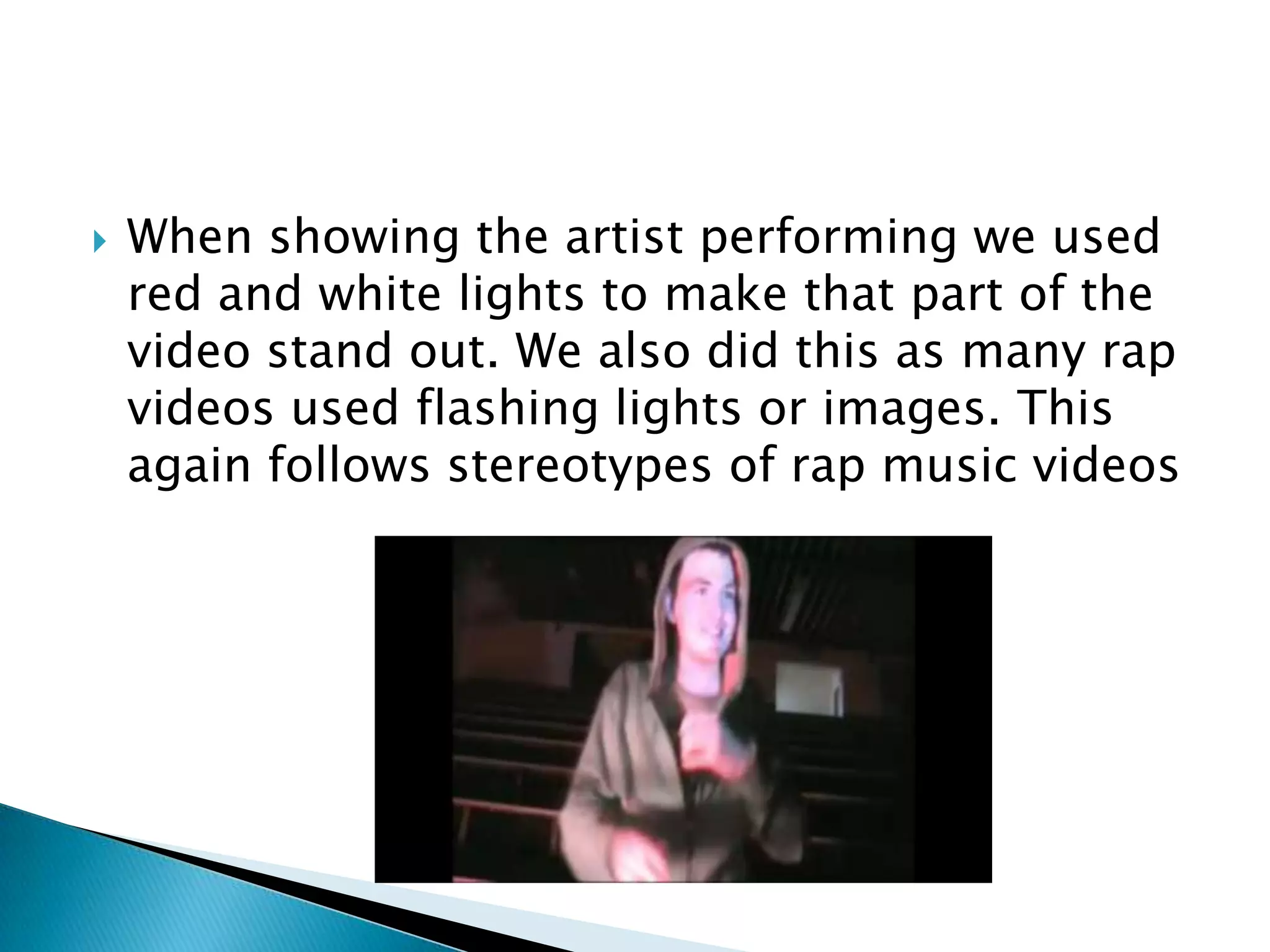 When showing the artist performing we used red and white lights to make that part of the video stand out. We also did this as many rap videos used flashing lights or images. This again follows stereotypes of rap music videos
