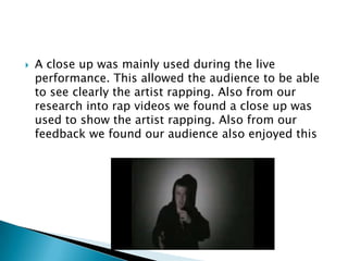 A close up was mainly used during the live performance. This allowed the audience to be able to see clearly the artist rapping. Also from our research into rap videos we found a close up was used to show the artist rapping. Also from our feedback we found our audience also enjoyed this 