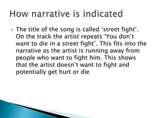 The title of the song is called ‘street fight’. On the track the artist repeats ‘You don’t want to die in a street fight’. This fits into the narrative as the artist is running away from people who want to fight him. This shows that the artist doesn’t want to fight and potentially get hurt or dieHow narrative is indicated