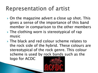 On the magazine advert a close up shot. This gives a sense of the importance of this band member in comparison to the other members The clothing worn is stereotypical of rap musicThe black and red colour scheme relates to the rock side of the hybrid. These colours are stereotypical of the rock genre. This colour scheme is used by rock bands such as the logo for ACDCRepresentation of artist