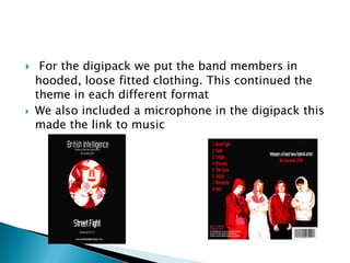 For the digipack we put the band membersin hooded, loose fitted clothing. This continued the theme in each different formatWe also included a microphone in the digipack this made the link to music