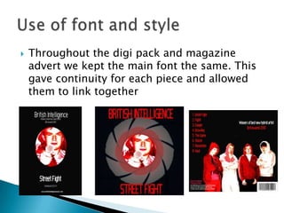 Throughout the digi pack and magazine advert we kept the main font the same. This gave continuity for each piece and allowed them to link togetherUse of font and style