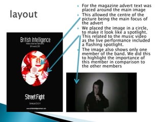 For the magazine advert text was placed around the main imageThis allowed the centre of the picture being the main focus of the advertWe placed the image in a circle, to make it look like a spotlight. This related to the music video as the live performance included a flashing spotlight.The image also shows only one member of the band. We did this to highlight the importance of this member in comparison to the other memberslayout