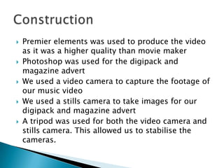 Premier elements was used to produce the video as it was a higher quality than movie makerPhotoshop was used for the digipack and magazine advert We used a video camera to capture the footage of our music videoWe used a stills camera to take images for our digipack and magazine advertA tripod was used for both the video camera and stills camera. This allowed us to stabilise the cameras.Construction