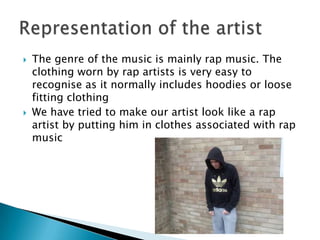 The genre of the music is mainly rap music. The clothing worn by rap artists is very easy to recognise as it normally includes hoodies or loose fitting clothingWe have tried to make our artist look like a rap artist by putting him in clothes associated with rap musicRepresentation of the artist