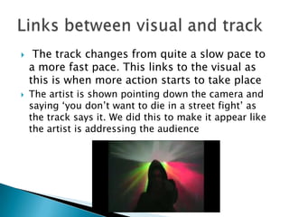  The track changes from quite a slow pace to a more fast pace. This links to the visual as this is when more action starts to take placeThe artist is shown pointing down the camera and saying ‘you don’t want to die in a street fight’ as the track says it. We did this to make it appear like the artist is addressing the audienceLinks between visual and track