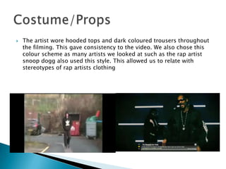 The artist wore hooded tops and dark coloured trousers throughout the filming. This gave consistency to the video. We also chose this colour scheme as many artists we looked at such as the rap artist snoop dogg also used this style. This allowed us to relate with stereotypes of rap artists clothingCostume/Props