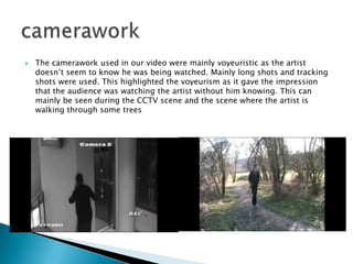 The camerawork used in our video were mainly voyeuristic as the artist doesn’t seem to know he was being watched. Mainly long shots and tracking shots were used. This highlighted the voyeurism as it gave the impression that the audience was watching the artist without him knowing. This can mainly be seen during the CCTV scene and the scene where the artist is walking through some treescamerawork