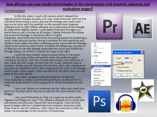 How did you use new media technologies in the construction and research, planning and evaluation stages?Construction		To film the video I used a HD camera which allowed the highest quality footage possible and I was really fortunate with the first and third shoot being a sunny day and the footage was really clear. I was not as lucky with the weather on the second shoot however software such as After Effects allowed me to edit some of the footage to make them slightly clearer. I used Adobe Premiere Pro again as I learnt how to use it during my AS project. Adobe Premiere Pro allows me to put the footage in sequence which is highly important, meanwhile the most time consuming portion of producing a music video because perfect timing is essential for the continuity and rhythm of the video, therefore matching up the sound with the footage needs to be correct to each frame. Premiere Pro allows you to zoom in so that you can see the footage along side the sound and shuffle the footage along, cut, stretch or speed up to get it just right. 	I used the slow-motion feature several times in my music video; for the jump of the roof and for when the audience were running at the band. I felt that it made these shots more effective, it also made the shot longer on the time line. It was relatively easy to achieve, I simply put the clip onto the timeline, then right-clicked on it and went to ‘Speed/Duration’ then lengthened the time of the footage which made it play slower, I then ensured that the other slow-mo clips were at the same speed.	I also used a program called Audacity to cut/edit the track, Audacity is simply a sound editing software, it allowed me to make the track shorter as the song given to me by the band was too long.	I then use I-Movie to condense the film, after each draft then post it to YouTube which also me to take the file and embed it into Blogger.	I also used Photoshop to help me create my ancillary tasks; Digipack and Magazine cover. This software allowed me to create and edit photos and pictures I found into new products. I was not very good to begin with but I seeked help from teachers and peers who know how to use the software, I also tried a few tutorials to help me better my knowledge of the functions of Photoshop.