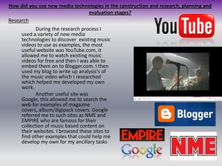 How did you use new media technologies in the construction and research, planning and evaluation stages?Research		During the research process I used a variety of new media technologies to discover  existing music videos to use as examples, the most useful website was YouTube.com, it allowed me to watch existing music videos for free and then I was able to embed them on to Blogger.com. I then used my blog to write up analysis's of the music video which I researched which helped me developed my own work. 	Another useful site was Google, this allowed me to search the web for examples of magazine covers, album/digipack covers. Google referred me to such sites as NME and EMPIRE who are famous for their collection of music based content on their websites. I browsed these sites to find other examples that could help me develop my own for my ancillary tasks