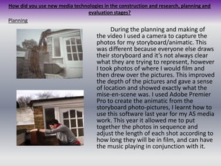 How did you use new media technologies in the construction and research, planning and evaluation stages?Planning		During the planning and making of the video I used a camera to capture the photos for my storyboard/animatic. This was different because everyone else draws their storyboard and it’s not always clear what they are trying to represent, however I took photos of where I would film and then drew over the pictures. This improved the depth of the pictures and gave a sense of location and showed exactly what the mise-en-scene was. I used Adobe Premier Pro to create the animatic from the storyboard photo-pictures, I learnt how to use this software last year for my AS media work. This year it allowed me to put together the photos in sequence and adjust the length of each shot according to how long they will be in film, and can have the music playing in conjunction with it. 