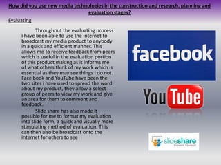 How did you use new media technologies in the construction and research, planning and evaluation stages?Evaluating		Throughout the evaluating process i have been able to use the internet to broadcast my media product to anybody in a quick and efficient manner. This allows me to receive feedback from peers which is useful in the evaluation portion of this product making as it informs me of what others think of my work which is essential as they may see things i do not. Face book and YouTube have been the two sites i have used to spread the word about my product, they allow a select group of peers to view my work and give an area for them to comment and feedback.	Slide share has also made it possible for me to format my evaluation into slide form, a quick and visually more stimulating method of evaluation. This can then also be broadcast onto the internet for others to see