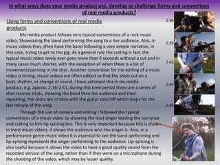 In what ways does your media product use, develop or challenge forms and conventions of real media products?Using forms and conventions of real media products2:36		My media product follows very typical conventions of a rock music video; Showcasing the band performing the song to a live audience. Also, in music videos they often have the band following a very simple narrative, in this case, trying to get to the gig. As a general rule the cutting is fast, the typical music video rarely ever goes more than 5 seconds without a cut and in many cases much shorter, with the exception of when there is a lot of movement/panning in the shot. Another convention for the editing of a music video is timing, music videos are often edited so that the shots cut on a beat, rhythm, or change of sound. I have achieved this in my media product, e.g. approx. 2:36-2:51, during this time period there are a series of shot reverse shots, showing the band then the audience and then repeating, the shots are in time with the guitar solo/riff which loops for the last minute of the song.	Through the use of camera and editing I followed the typical conventions of a music video by showing the lead singer leading the narrative and cutting to him lip-syncing too. This is very important because this is shown in most music videos, it shows the audience who the singer is. Also, in a performance genre music video it is essential to see the band performing and lip-syncing represents the singer performing to the audience. Lip-syncing is also useful because it allows the video to have a good quality sound from the recorded version of the song, rather than if they were on a microphone during the shooting of the video, which may be lesser quality.2:392:422:452:48