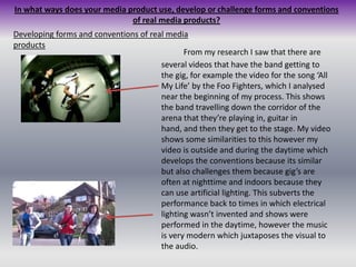 In what ways does your media product use, develop or challenge forms and conventions of real media products?Developing forms and conventions of real media products	From my research I saw that there are several videos that have the band getting to the gig, for example the video for the song ‘All My Life’ by the Foo Fighters, which I analysed near the beginning of my process. This shows the band travelling down the corridor of the arena that they’re playing in, guitar in hand, and then they get to the stage. My video shows some similarities to this however my video is outside and during the daytime which develops the conventions because its similar but also challenges them because gig’s are often at nighttime and indoors because they can use artificial lighting. This subverts the performance back to times in which electrical lighting wasn’t invented and shows were performed in the daytime, however the music is very modern which juxtaposes the visual to the audio.