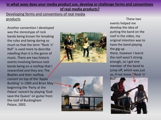 In what ways does your media product use, develop or challenge forms and conventions of real media products?Developing forms and conventions of real media productsThese two events helped me develop the idea of putting the band on the roof in the video, my original intention was to have the band playing the gig up there, however I learnt the roof wasn’t strong enough, so I got one member of the band to jump off, which was just as, if not more, “Rock ‘n’ Roll”.Another convention I developed was the stereotype of rock bands being known for breaking the rules and being daring so much so that the term “Rock ‘n’ Roll” is used more to describe rebelling than it is the genre of music. There are two historic events involving famous rock bands being on a rooftop that I researched and they are; The Beatles and their rooftop concert on top of the ‘Apple Building’ in 1969 and Brian May beginning the ‘Party at the Palace’ concert by playing ‘God save the Queen’ on guitar from the roof of Buckingham Palace, 2002.
