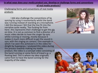 In what ways does your media product use, develop or challenge forms and conventions of real media products?Challenging forms and conventions of real media productsI did also challenge the conventions of lip syncing by using it momentarily whilst the band was running instead of standing at a microphone. I did this because I felt that the line fit into the narrative quite neatly, ‘Too fucking far from here’, this represents their challenge to get the gig on time. It is not as common to find a director of a music video decide to have the singer lip-sync whilst running or moving, mostly because it makes it much more difficult to get the sound in sync with the singing on camera. One example in which I’ve seen this achieved is in the video for Alright by Supergrass. I analyzed this video during the process towards making my media product, the video is a concept video consisting of the band running or some form of travel e.g. a floating bed. This is where my idea originally came from to have the band running for the majority of the video.