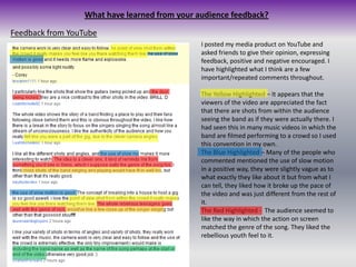 What have learned from your audience feedback?Feedback from YouTubeI posted my media product on YouTube and asked friends to give their opinion, expressing feedback, positive and negative encouraged. I have highlighted what I think are a few important/repeated comments throughout.The Yellow Highlighted – It appears that the viewers of the video are appreciated the fact that there are shots from within the audience seeing the band as if they were actually there. I had seen this in many music videos in which the band are filmed performing to a crowd so I used this convention in my own.The Blue Highlighted – Many of the people who commented mentioned the use of slow motion in a positive way, they were slightly vague as to what exactly they like about it but from what I can tell, they liked how it broke up the pace of the video and was just different from the rest of it.The Red Highlighted -  The audience seemed to like the way in which the action on screen matched the genre of the song. They liked the rebellious youth feel to it.