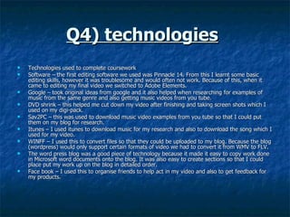 Q4) technologies   Technologies used to complete coursework Software – the first editing software we used was Pinnacle 14. From this I learnt some basic editing skills, however it was troublesome and would often not work. Because of this, when it came to editing my final video we switched to Adobe Elements.  Google – took original ideas from google and it also helped when researching for examples of music from the same genre and also getting music videos from you tube.  DVD shrink – this helped me cut down my video after finishing and taking screen shots which I used on my digi-pack.  Sav2PC – this was used to download music video examples from you tube so that I could put them on my blog for research.  Itunes – I used itunes to download music for my research and also to download the song which I used for my video.  WINFF – I used this to convert files so that they could be uploaded to my blog. Because the blog (wordpress) would only support certain formats of video we had to convert it from WMV to FLV.  The word press blog was a good piece of technology because it made it easy to copy work done in Microsoft word documents onto the blog. It was also easy to create sections so that I could place put my work up on the blog in detailed order.  Face book – I used this to organise friends to help act in my video and also to get feedback for my products.  