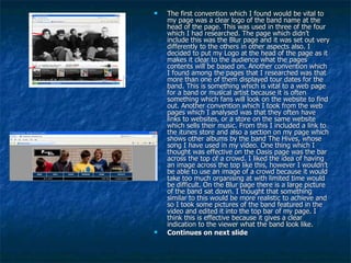 The first convention which I found would be vital to my page was a clear logo of the band name at the head of the page. This was used in three of the four which I had researched. The page which didn’t include this was the Blur page and it was set out very differently to the others in other aspects also. I decided to put my Logo at the head of the page as it makes it clear to the audience what the pages contents will be based on. Another convention which I found among the pages that I researched was that more than one of them displayed tour dates for the band. This is something which is vital to a web page for a band or musical artist because it is often something which fans will look on the website to find out. Another convention which I took from the web pages which I analysed was that they often have links to websites, or a store on the same website which sells their music. From this I included a link to the itunes store and also a section on my page which shows other albums by the band The Hives, whose song I have used in my video. One thing which I thought was effective on the Oasis page was the bar across the top of a crowd. I liked the idea of having an image across the top like this, however I wouldn’t be able to use an image of a crowd because it would take too much organising at with limited time would be difficult. On the Blur page there is a large picture of the band sat down. I thought that something similar to this would be more realistic to achieve and so I took some pictures of the band featured in the video and edited it into the top bar of my page. I think this is effective because it gives a clear indication to the viewer what the band look like.  Continues on next slide 