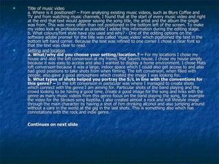 Title of music video a. Where is it positioned? – From analysing existing music videos, such as Blurs Coffee and TV and from watching music channels, I found that at the start of every music video and right at the end that text would appear saying the song title, the artist and the album the single was from. This was more often than not positioned in the bottom left of the screen. To make my video look as professional as possible I added this information during the editing stage.  b. What colours/font style have you used and why? - One of the editing options on the software adobe premier for the title was called ‘music video’ which positioned the text in the bottom left hand corner. Because the text was refined to one corner I chose a clear font so that the text was clear to read.  Setting and location a. What/why did you choose your setting/location.? –  For my locations I chose my house and also the loft conversion at my friend, Mat Sayers house. I chose my house simply because it was easy to access and also I wanted to display a home environment. I chose Mats loft conversion because it was a large, indoor space which I could also get access to and also had good positions to take shots from when filming. The loft conversion, when filled with people, also gave a good atmosphere which created the image I was looking for.  b. What types of shots helped you portray the S/L in line with the conventions for this genre? –  In the loft conversion in particular was where I managed to create shots which connect with the genre I am aiming for. Particular shots of the band playing and the crowd looking to be having a good time, create a good image for the song and links with the genre as many music videos from this genre focus on the band playing the song, for example the video for the Strokes song Reptilia. I also created almost a rock and roll lifestyle image through the main character by having a shot of him drinking alcohol and also jumping around without a care in the world at the gig in the last shots. This is something also which has connotations with the rock and indie genre. Continues on next slide  