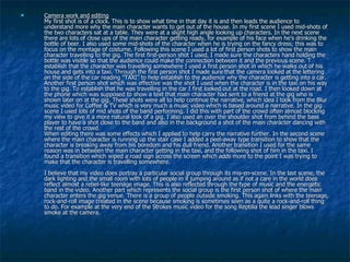 Camera work and editing My first shot is of a clock. This is to show what time in that day it is and then leads the audience to understand more why the main character wants to get out of the house.   In my first scene I used mid-shots of the two characters sat at a table. They were at a slight high angle looking up characters. In the next scene there are lots of close ups of the main character getting ready, for example of his face when he’s drinking the bottle of beer. I also used some mid-shots of the character when he is trying on the fancy dress; this was to focus on the montage of costume. Following this scene I used a lot of first person shots to show the main character travelling to the gig. The first first-person shot I used, I made sure the characters hand holding the bottle was visible so that the audience could make the connection between it and the previous scene. T establish that the character was travelling somewhere I used a first person shot in which he walks out of his house and gets into a taxi. Through the first person shot I made sure that the camera looked at the lettering on the side of the car reading “TAXI” to help establish to the audience why the character is getting into a car. Another first person shot which was effective was the shot I used when the character is in the taxi on his way to the gig. To establish that he was travelling in the car I first looked out at the road. I then looked down at the phone which was supposed to show a text that main character had sent to a friend at the gig who is shown later on at the gig. These shots were all to help continue the narrative, which idea I took from the Blur music video for Coffee & TV which is very much a music video which is based around a narrative. In the gig scene I used lots of mid shots of the band performing. I did this with part of the crowd often almost blocking my view to give it a more natural look of a gig. I also used an over the shoulder shot from behind the bass player to have a shot close to the band and also in the background a shot of the main character dancing with the rest of the crowd.  When editing there was some effects which I applied to help carry the narrative further. In the second scene where the main character is running up the stair case I added a peel-away type transition to show that the character is breaking away from his boredom and his dull friend. Another transition I used for the same reason was in between the main character getting in the taxi, and the following shot of him in the taxi. I found a transition which wiped a road sign across the screen which adds more to the point I was trying to make that the character is travelling somewhere.  I believe that my video does portray a particular social group through its mis-en-scene. In the last scene, the dark lighting and the small room with lots of people in it jumping around as if not a care in the world does reflect almost a rebel-like teenage image. This is also reflected through the type of music and the energetic band in the video. Another part which represents the social group is the first person shot of where the main character enters the gig venue. There is a group of people outside smoking. This again links with the teenage, rock-and-roll image created in the scene because smoking is sometimes seen as a quite a rock-and-roll thing to do. For example at the very end of the Strokes music video for the song Reptilia the lead singer blows smoke at the camera.  