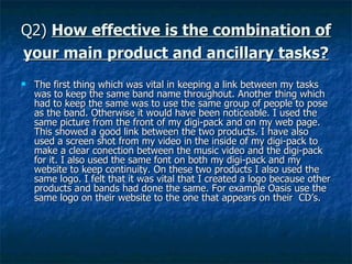 Q2)  How effective is the combination of your main product and ancillary tasks?   The first thing which was vital in keeping a link between my tasks was to keep the same band name throughout. Another thing which had to keep the same was to use the same group of people to pose as the band. Otherwise it would have been noticeable. I used the same picture from the front of my digi-pack and on my web page. This showed a good link between the two products. I have also used a screen shot from my video in the inside of my digi-pack to make a clear conection between the music video and the digi-pack for it. I also used the same font on both my digi-pack and my website to keep continuity. On these two products I also used the same logo. I felt that it was vital that I created a logo because other products and bands had done the same. For example Oasis use the same logo on their website to the one that appears on their  CD’s. 