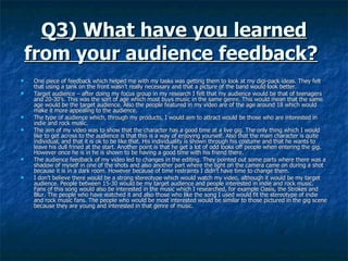 Q3) What have you learned from your audience feedback?   One piece of feedback which helped me with my tasks was getting them to look at my digi-pack ideas. They felt that using a tank on the front wasn’t really necessary and that a picture of the band would look better.  Target audience – after doing my focus group in my research I felt that my audience would be that of teenagers and 20-30’s. This was the sort of age which most buys music in the same genre. This would mean that the same age would be the target audience. Also the people featured in my video are of the age around 18 which would make it more appealing to the audience.  The type of audience which, through my products, I would aim to attract would be those who are interested in indie and rock music.  The aim of my video was to show that the character has a good time at a live gig. The only thing which I would like to get across to the audience is that this is a way of enjoying yourself. Also that the main character is quite individual, and that it is ok to be like that. His individuality is shown through his costume and that he wants to leave his dull frined at the start. Another point is that he get a lot of odd looks off people when entering the gig. However once he is in he is shown to be having a good time with his friend there.  The audience feedback of my video led to changes in the editing. They pointed out some parts where there was a shadow of myself in one of the shots and also another part where the light on the camera came on during a shot because it is in a dark room. However because of time restraints I didn’t have time to change them.  I don’t believe there would be a strong stereotype which would watch my video, although it would be my target audience. People between 15-30 would be my target audience and people interested in indie and rock music. Fans of this song would also be interested in the music which I researched, for example Oasis, the Strokes and Blur. The people who have watched it and also those who like the song I used would fit the stereotype of indie and rock music fans. The people who would be most interested would be similar to those pictured in the gig scene because they are young and interested in that genre of music. 