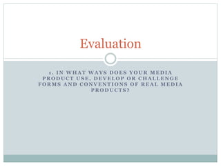 Evaluation
1. IN WHAT WAYS DOES YOUR MEDIA
PRODUCT USE, DEVELOP OR CHALLENGE
FORMS AND CONVENTIONS OF REAL MEDIA
PRODUCTS?

 