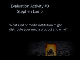 Evaluation Activity #3
Stephen Lamb
What kind of media institution might
distribute your media product and why?
 
