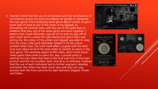  Overall, I think that the use of conventions and the transference of
conventions across my work has helped me greatly to represent
the rock genre. From analysing same genre album covers, to get a
good idea of what to put of the cover of my digipak, to
smoothing off ancillary texts, with the use of the same font to
establish that they are of the same genre and work together, I
believe that I have efficiently used all of my texts to play off of
each other and to create the right theme and genre that I was
aiming for, the colour of the poster and digipak was able to seep
into the music video and ultimately helped to fix the colour
problem that I had. The scuff mark effect coupled with the dark
tone and colour of all of the texts helps to solidify its place in the
rock genre. The narrative aspect of the video, which most music
video goers have come to yearn for, was a pivotal point in
starting the train ideas that lead to the final outcome of the main
product and the two ancillary texts. And thus, to reiterate, I believe
that the use of each individual text to further augment, develop
and better the others has been done very well and I am very
pleased with the final outcome for each element: Digipak, Poster
and Video.
 