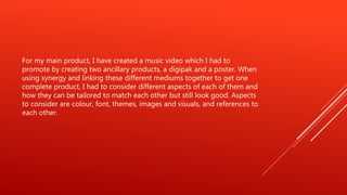 For my main product, I have created a music video which I had to
promote by creating two ancillary products, a digipak and a poster. When
using synergy and linking these different mediums together to get one
complete product, I had to consider different aspects of each of them and
how they can be tailored to match each other but still look good. Aspects
to consider are colour, font, themes, images and visuals, and references to
each other.
 