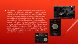 The products I have created have been made with the
rock genre in mind, they have been moulded to fit that
criteria, which is ultimately the key way of making sure
that these separate mediums come together to create
one well woven pieces of work. As the main product of
my work is the video and this targets audiences of the
rock genre, it makes complete sense that I would decide
to render ancillary products which reflect the rock genre
too. This in turn would mean that my digipak and my
poster are appealing to the same audience as the music
video and thus helps the products as a single entity to
appeal to my audience.
 
