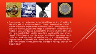  From the start, as can be seen in the ‘Initial Ideas’ section of my blog, I
looked at well know album covers to come to a definite idea of what I
wanted in my final didpak cover to look like. What I found was that
there was a simple, glyphic like image in the centre of the cover which
related in some way toward the rest of the artists’ work. I liked this idea
and I also decided that I wanted something round on the front of my
digipak, this is because from the images seen above, shapes are easy to
create and work effectively. For example, the circle holds everything
together in the YMAS cover, the colours, the title, the band name and
even some shades. And so, I solidified the idea of having a circle on my
digipak cover.
 